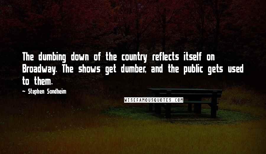Stephen Sondheim Quotes: The dumbing down of the country reflects itself on Broadway. The shows get dumber, and the public gets used to them.