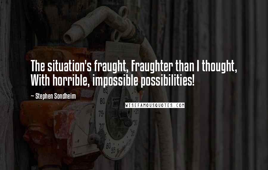 Stephen Sondheim Quotes: The situation's fraught, Fraughter than I thought, With horrible, impossible possibilities!