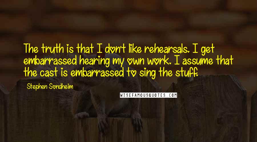 Stephen Sondheim Quotes: The truth is that I don't like rehearsals. I get embarrassed hearing my own work. I assume that the cast is embarrassed to sing the stuff.