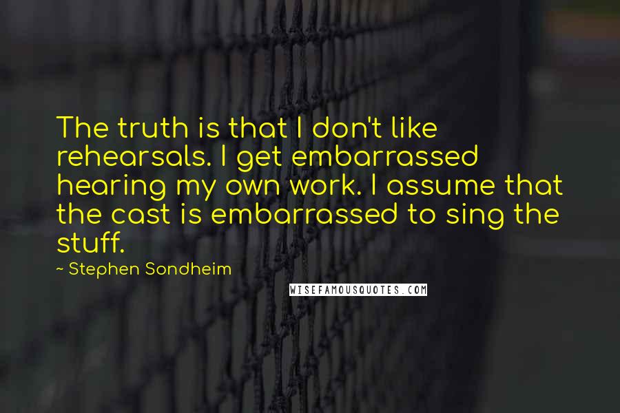 Stephen Sondheim Quotes: The truth is that I don't like rehearsals. I get embarrassed hearing my own work. I assume that the cast is embarrassed to sing the stuff.
