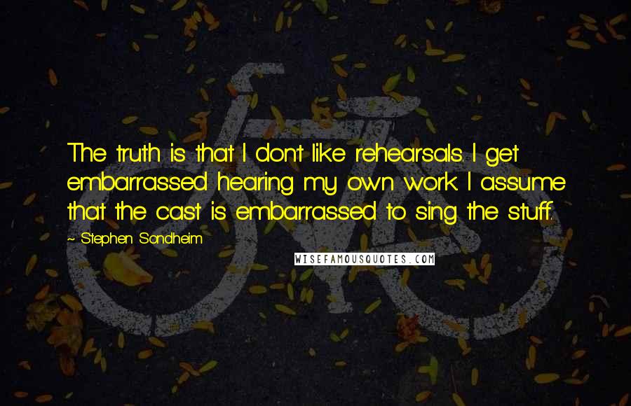 Stephen Sondheim Quotes: The truth is that I don't like rehearsals. I get embarrassed hearing my own work. I assume that the cast is embarrassed to sing the stuff.