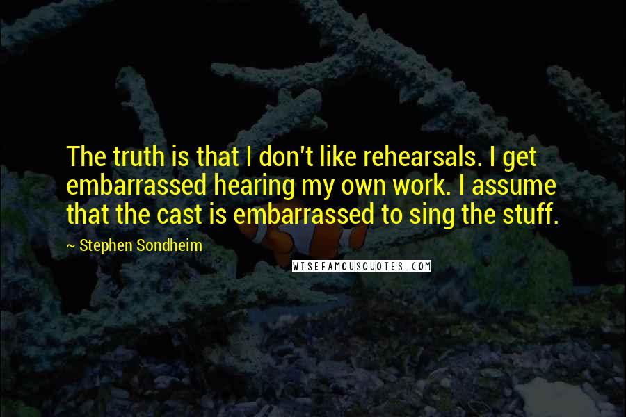 Stephen Sondheim Quotes: The truth is that I don't like rehearsals. I get embarrassed hearing my own work. I assume that the cast is embarrassed to sing the stuff.