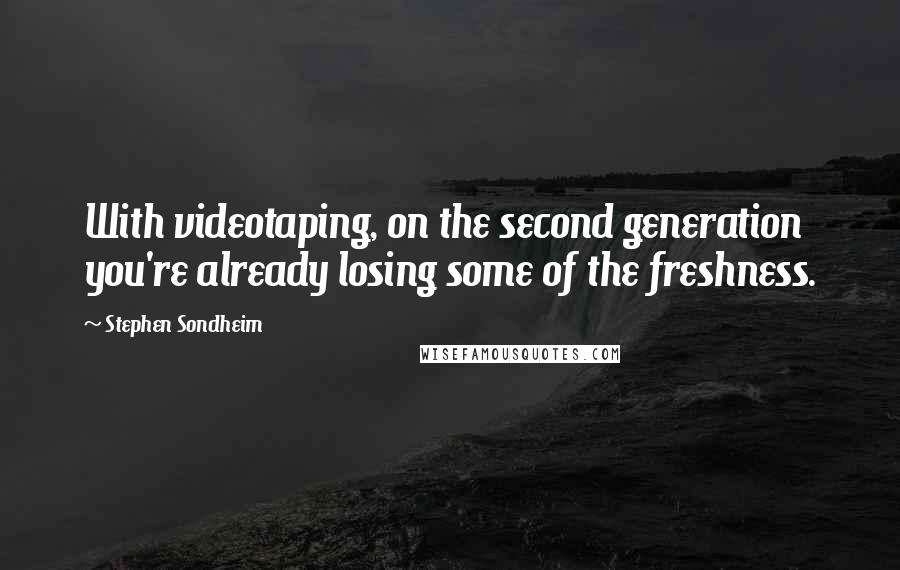 Stephen Sondheim Quotes: With videotaping, on the second generation you're already losing some of the freshness.