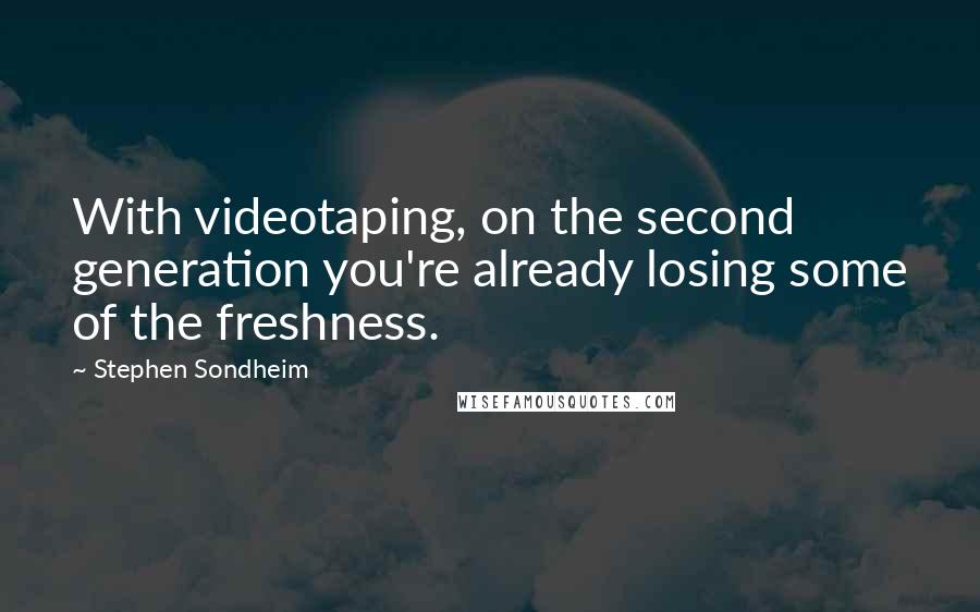 Stephen Sondheim Quotes: With videotaping, on the second generation you're already losing some of the freshness.