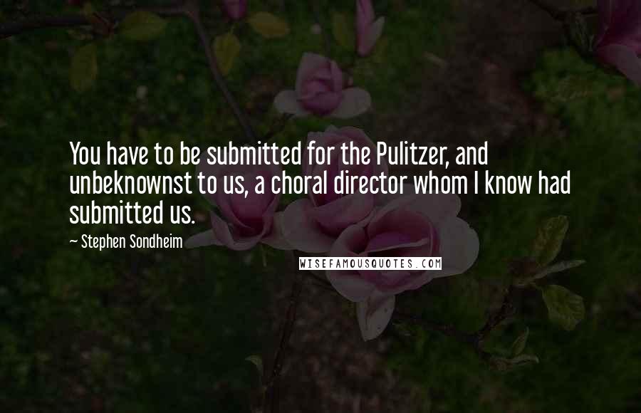 Stephen Sondheim Quotes: You have to be submitted for the Pulitzer, and unbeknownst to us, a choral director whom I know had submitted us.