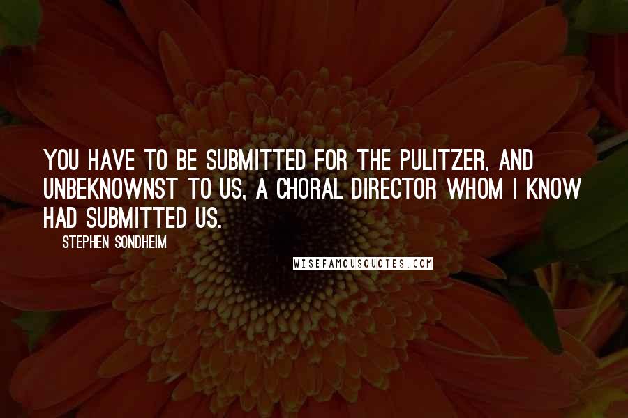 Stephen Sondheim Quotes: You have to be submitted for the Pulitzer, and unbeknownst to us, a choral director whom I know had submitted us.