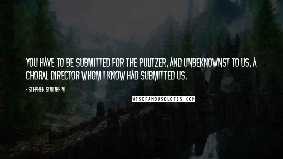 Stephen Sondheim Quotes: You have to be submitted for the Pulitzer, and unbeknownst to us, a choral director whom I know had submitted us.