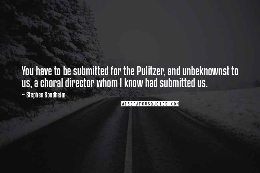 Stephen Sondheim Quotes: You have to be submitted for the Pulitzer, and unbeknownst to us, a choral director whom I know had submitted us.