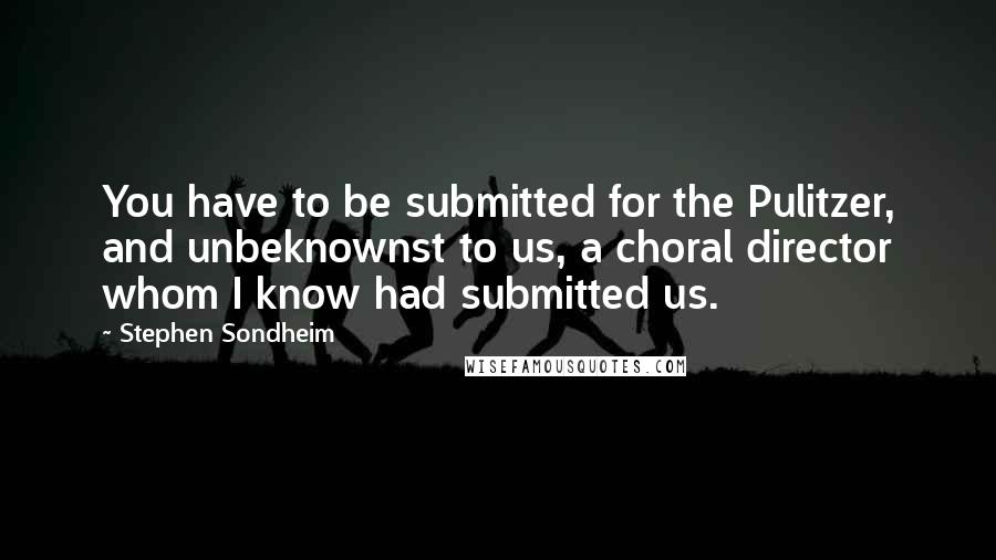 Stephen Sondheim Quotes: You have to be submitted for the Pulitzer, and unbeknownst to us, a choral director whom I know had submitted us.