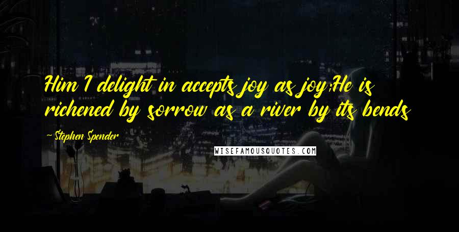 Stephen Spender Quotes: Him I delight in accepts joy as joy;He is richened by sorrow as a river by its bends