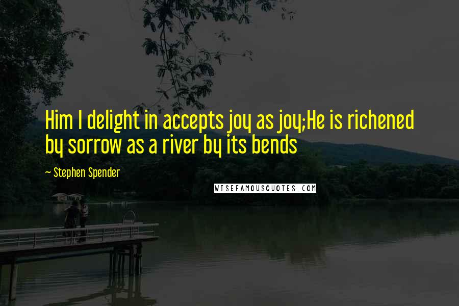Stephen Spender Quotes: Him I delight in accepts joy as joy;He is richened by sorrow as a river by its bends