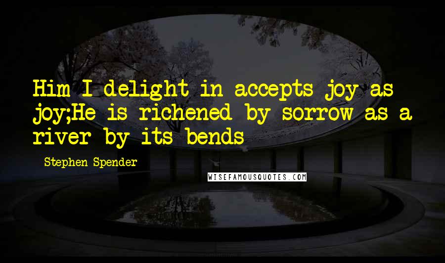 Stephen Spender Quotes: Him I delight in accepts joy as joy;He is richened by sorrow as a river by its bends