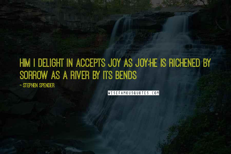 Stephen Spender Quotes: Him I delight in accepts joy as joy;He is richened by sorrow as a river by its bends