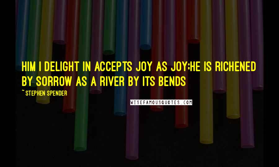 Stephen Spender Quotes: Him I delight in accepts joy as joy;He is richened by sorrow as a river by its bends