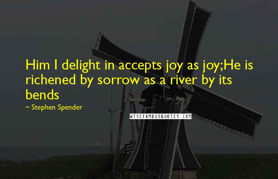 Stephen Spender Quotes: Him I delight in accepts joy as joy;He is richened by sorrow as a river by its bends