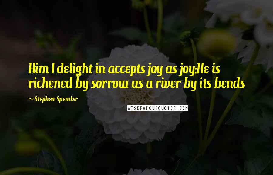 Stephen Spender Quotes: Him I delight in accepts joy as joy;He is richened by sorrow as a river by its bends