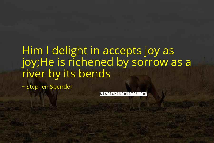 Stephen Spender Quotes: Him I delight in accepts joy as joy;He is richened by sorrow as a river by its bends