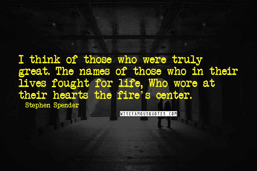 Stephen Spender Quotes: I think of those who were truly great. The names of those who in their lives fought for life, Who wore at their hearts the fire's center.