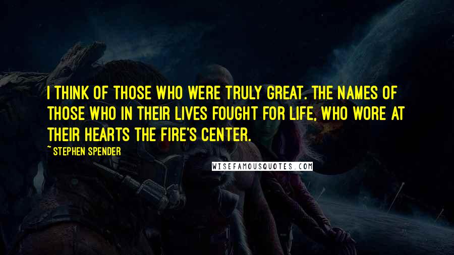 Stephen Spender Quotes: I think of those who were truly great. The names of those who in their lives fought for life, Who wore at their hearts the fire's center.