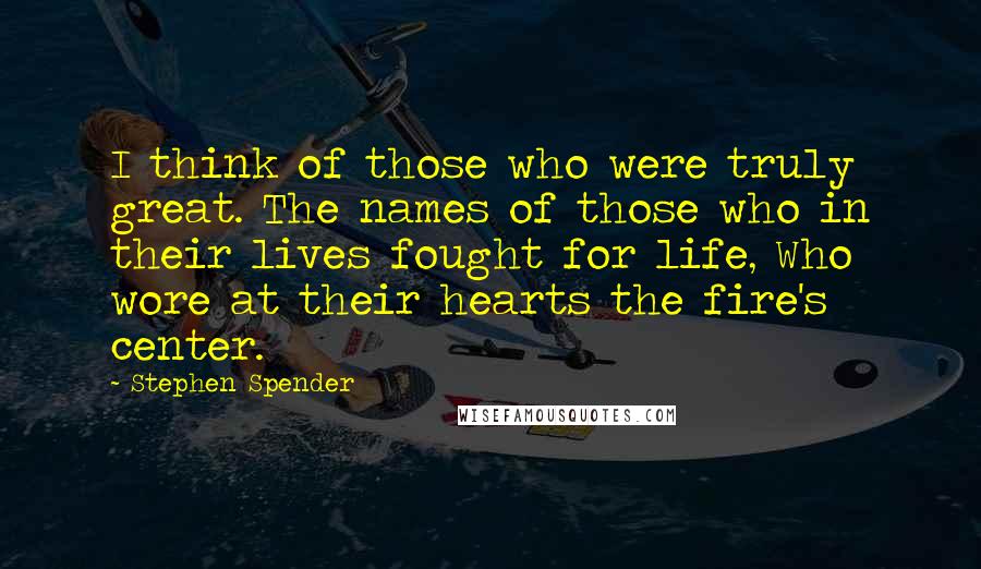 Stephen Spender Quotes: I think of those who were truly great. The names of those who in their lives fought for life, Who wore at their hearts the fire's center.