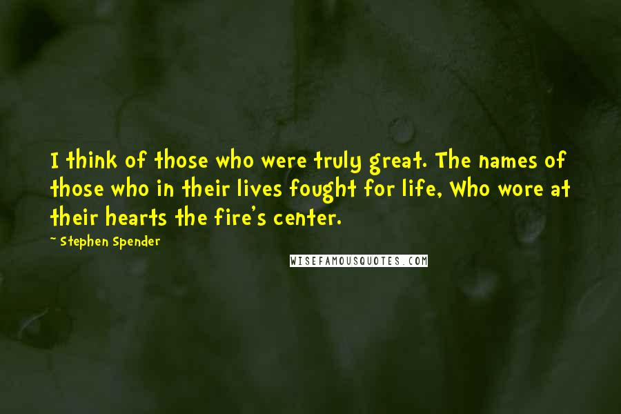 Stephen Spender Quotes: I think of those who were truly great. The names of those who in their lives fought for life, Who wore at their hearts the fire's center.