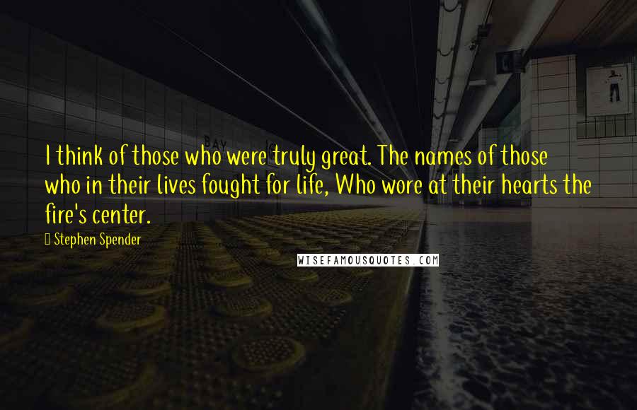 Stephen Spender Quotes: I think of those who were truly great. The names of those who in their lives fought for life, Who wore at their hearts the fire's center.