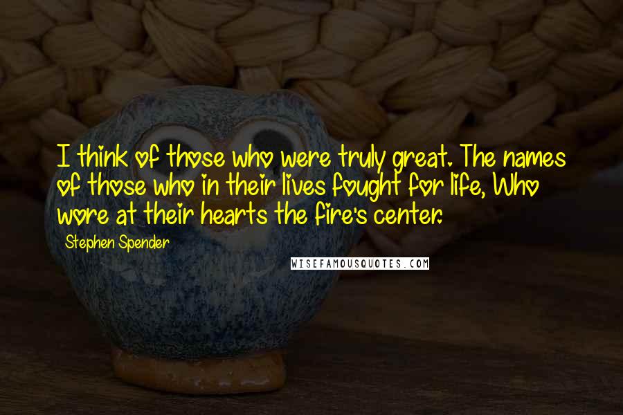 Stephen Spender Quotes: I think of those who were truly great. The names of those who in their lives fought for life, Who wore at their hearts the fire's center.