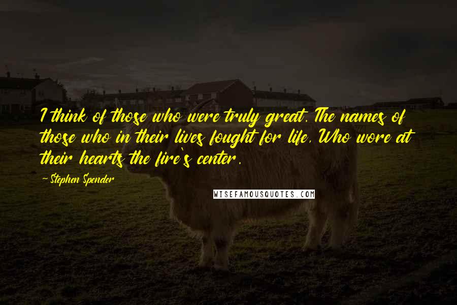 Stephen Spender Quotes: I think of those who were truly great. The names of those who in their lives fought for life, Who wore at their hearts the fire's center.