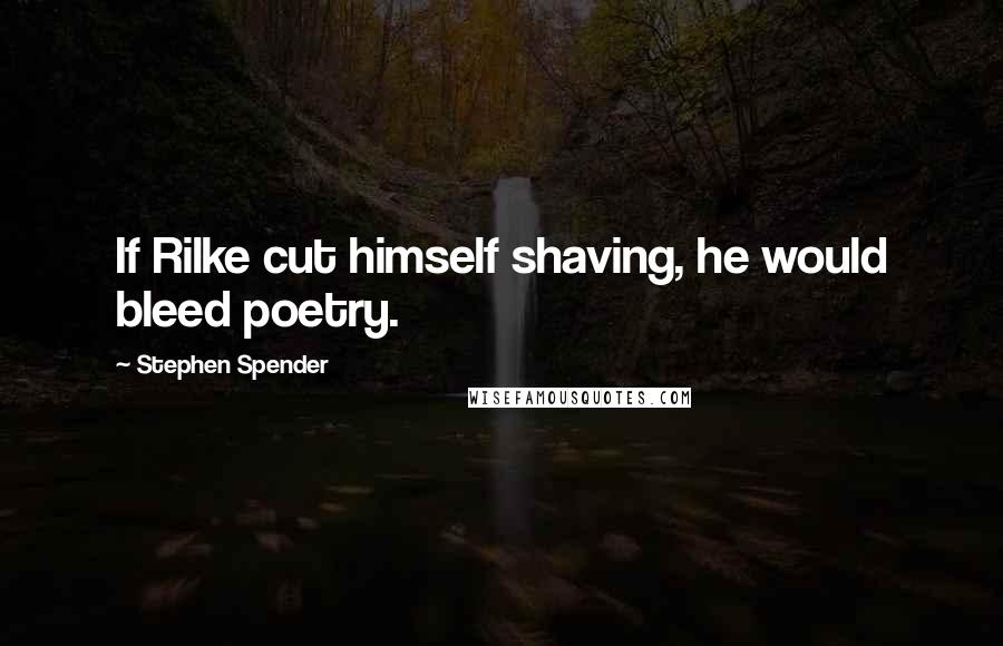 Stephen Spender Quotes: If Rilke cut himself shaving, he would bleed poetry.