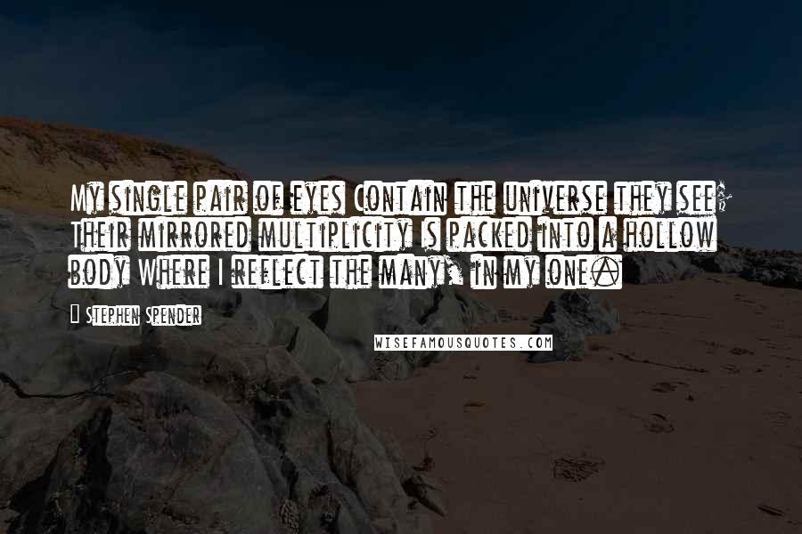 Stephen Spender Quotes: My single pair of eyes Contain the universe they see; Their mirrored multiplicity Is packed into a hollow body Where I reflect the many, in my one.