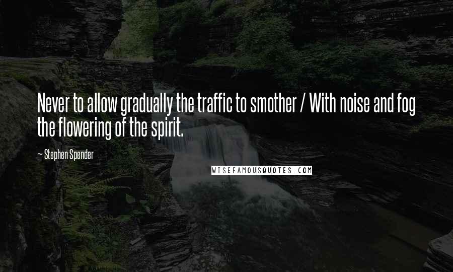 Stephen Spender Quotes: Never to allow gradually the traffic to smother / With noise and fog the flowering of the spirit.