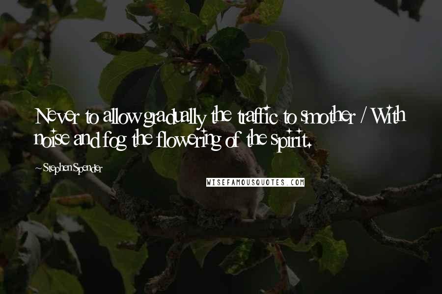 Stephen Spender Quotes: Never to allow gradually the traffic to smother / With noise and fog the flowering of the spirit.