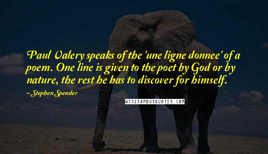 Stephen Spender Quotes: Paul Valery speaks of the 'une ligne donnee' of a poem. One line is given to the poet by God or by nature, the rest he has to discover for himself.
