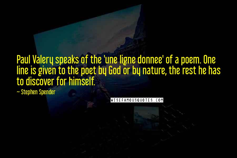Stephen Spender Quotes: Paul Valery speaks of the 'une ligne donnee' of a poem. One line is given to the poet by God or by nature, the rest he has to discover for himself.