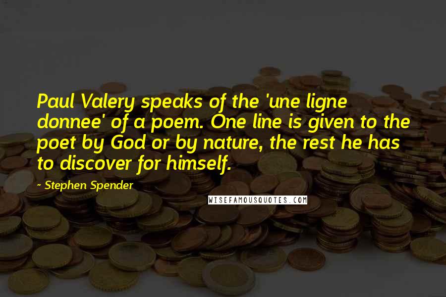 Stephen Spender Quotes: Paul Valery speaks of the 'une ligne donnee' of a poem. One line is given to the poet by God or by nature, the rest he has to discover for himself.