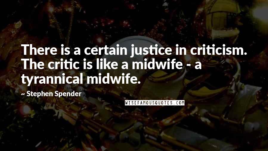 Stephen Spender Quotes: There is a certain justice in criticism. The critic is like a midwife - a tyrannical midwife.