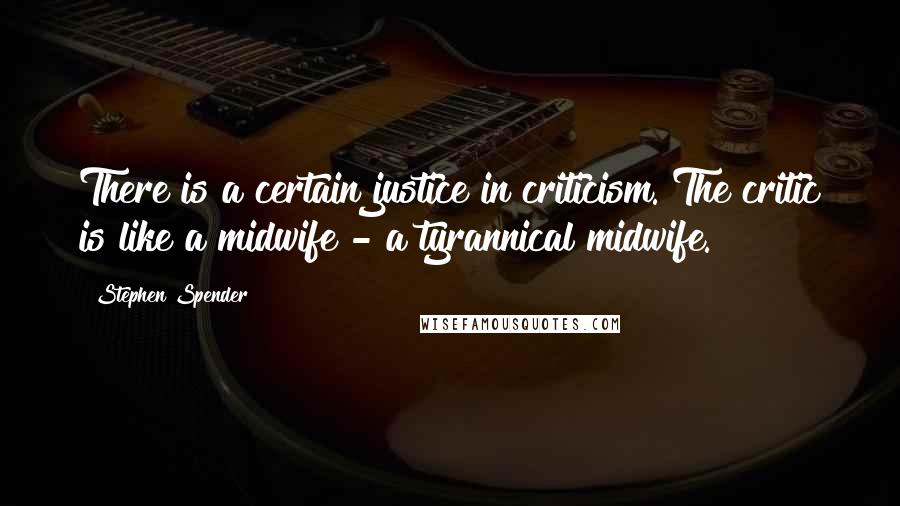 Stephen Spender Quotes: There is a certain justice in criticism. The critic is like a midwife - a tyrannical midwife.