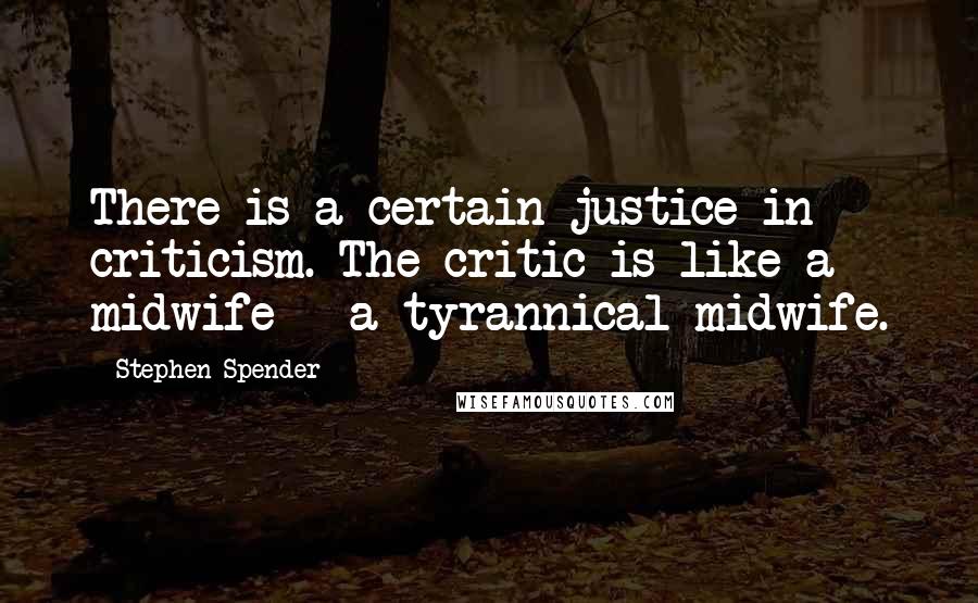 Stephen Spender Quotes: There is a certain justice in criticism. The critic is like a midwife - a tyrannical midwife.