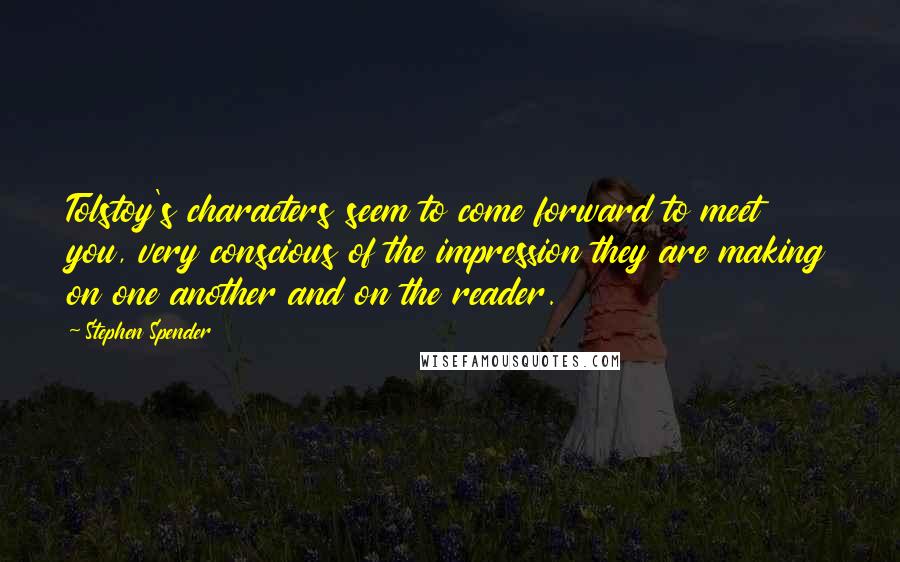 Stephen Spender Quotes: Tolstoy's characters seem to come forward to meet you, very conscious of the impression they are making on one another and on the reader.