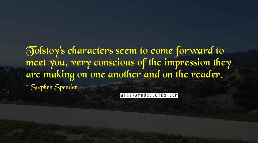 Stephen Spender Quotes: Tolstoy's characters seem to come forward to meet you, very conscious of the impression they are making on one another and on the reader.