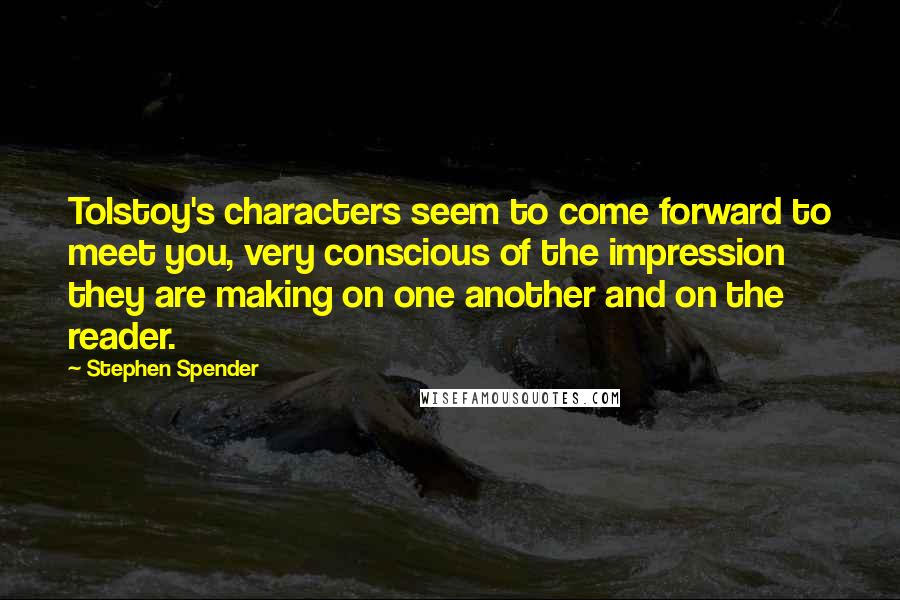 Stephen Spender Quotes: Tolstoy's characters seem to come forward to meet you, very conscious of the impression they are making on one another and on the reader.