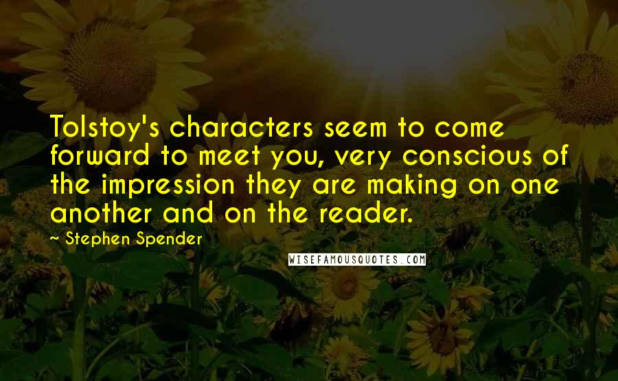 Stephen Spender Quotes: Tolstoy's characters seem to come forward to meet you, very conscious of the impression they are making on one another and on the reader.