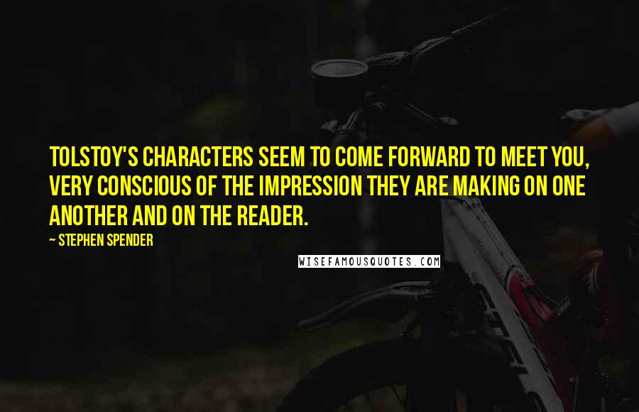 Stephen Spender Quotes: Tolstoy's characters seem to come forward to meet you, very conscious of the impression they are making on one another and on the reader.