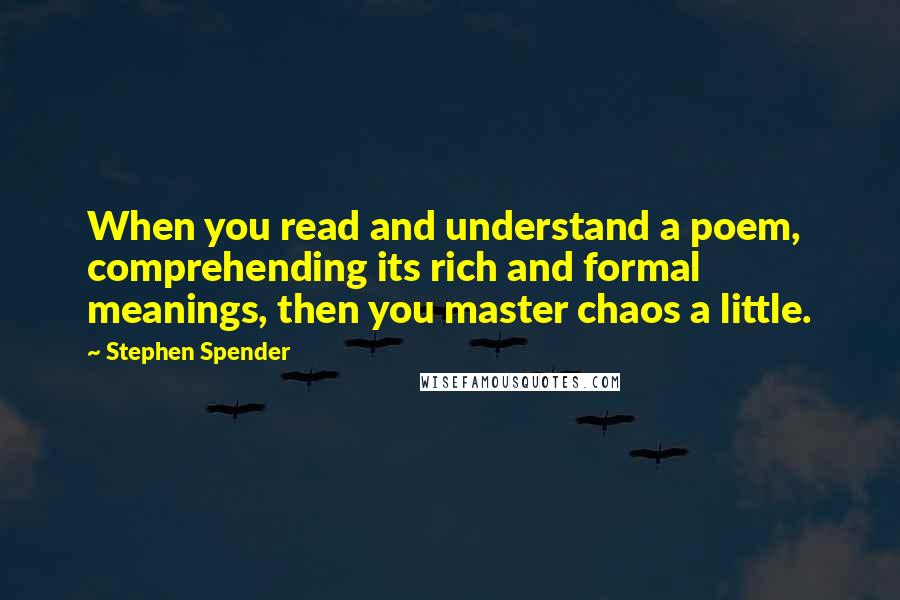 Stephen Spender Quotes: When you read and understand a poem, comprehending its rich and formal meanings, then you master chaos a little.