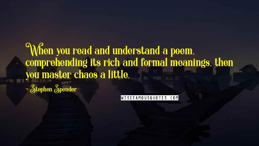 Stephen Spender Quotes: When you read and understand a poem, comprehending its rich and formal meanings, then you master chaos a little.