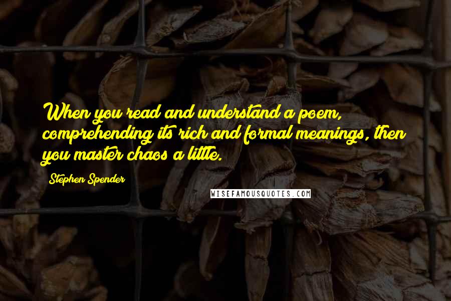 Stephen Spender Quotes: When you read and understand a poem, comprehending its rich and formal meanings, then you master chaos a little.