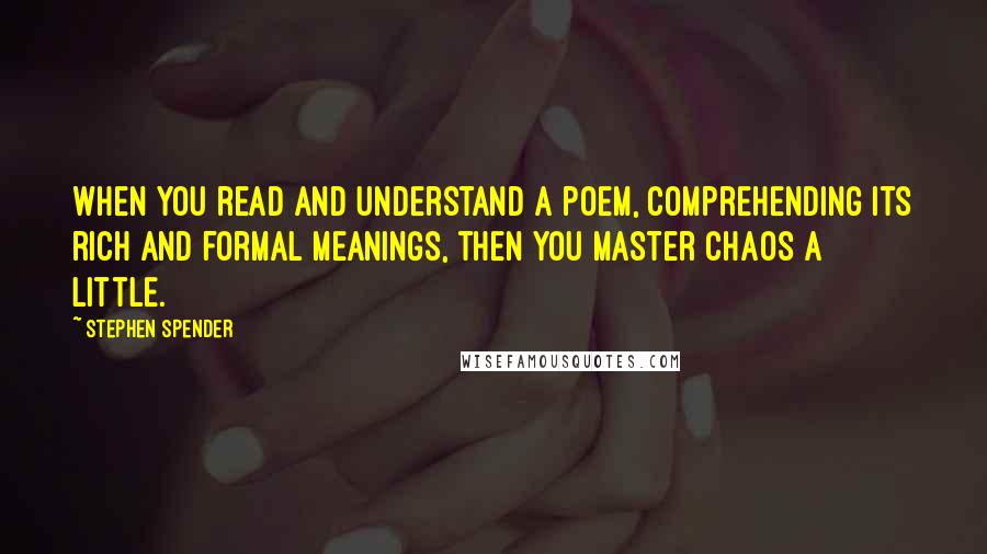 Stephen Spender Quotes: When you read and understand a poem, comprehending its rich and formal meanings, then you master chaos a little.