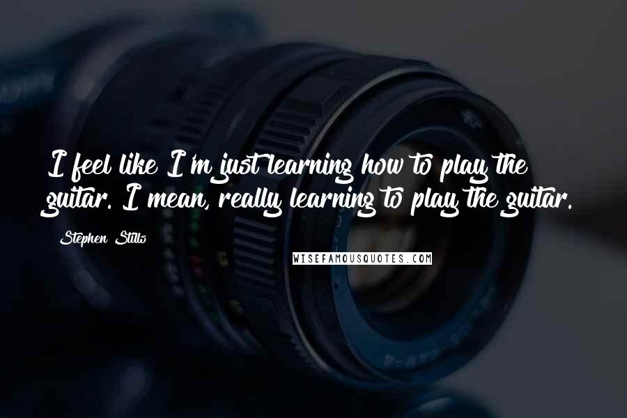 Stephen Stills Quotes: I feel like I'm just learning how to play the guitar. I mean, really learning to play the guitar.