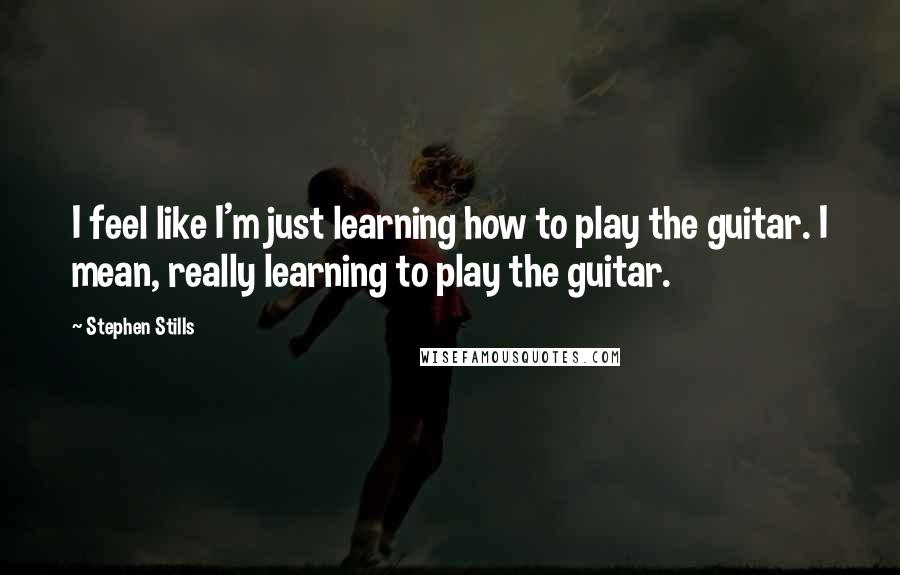 Stephen Stills Quotes: I feel like I'm just learning how to play the guitar. I mean, really learning to play the guitar.