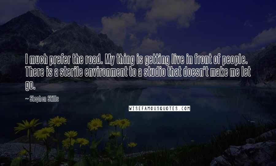 Stephen Stills Quotes: I much prefer the road. My thing is getting live in front of people. There is a sterile environment to a studio that doesn't make me let go.